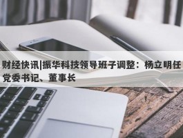 财经快讯|振华科技领导班子调整：杨立明任党委书记、董事长