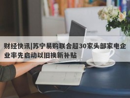 财经快讯|苏宁易购联合超30家头部家电企业率先启动以旧换新补贴