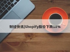 财经快讯|Shopify股价下跌18%