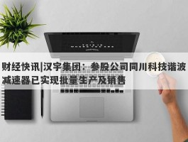 财经快讯|汉宇集团：参股公司同川科技谐波减速器已实现批量生产及销售
