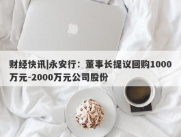 财经快讯|永安行：董事长提议回购1000万元-2000万元公司股份