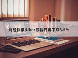 财经快讯|Uber股价开盘下跌8.5%